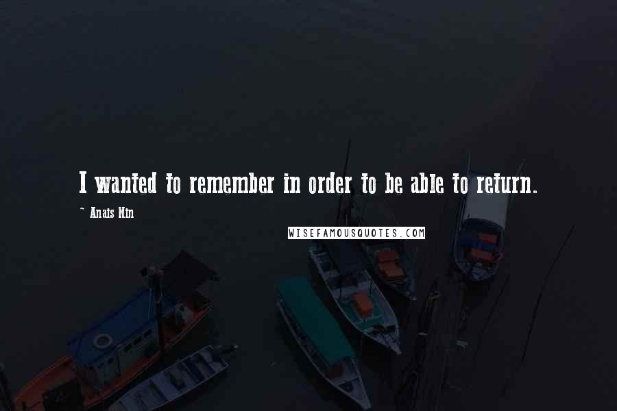 Anais Nin Quotes: I wanted to remember in order to be able to return.