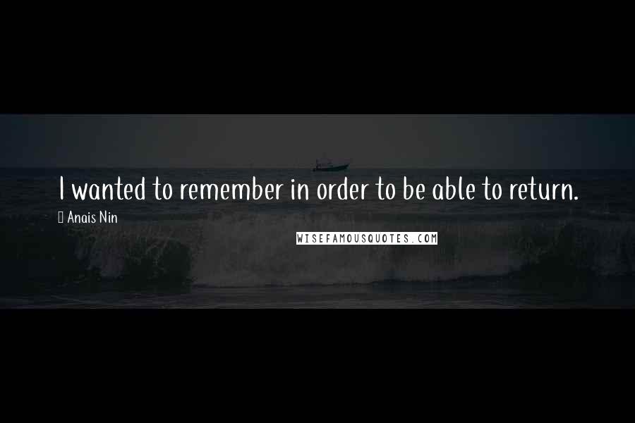 Anais Nin Quotes: I wanted to remember in order to be able to return.