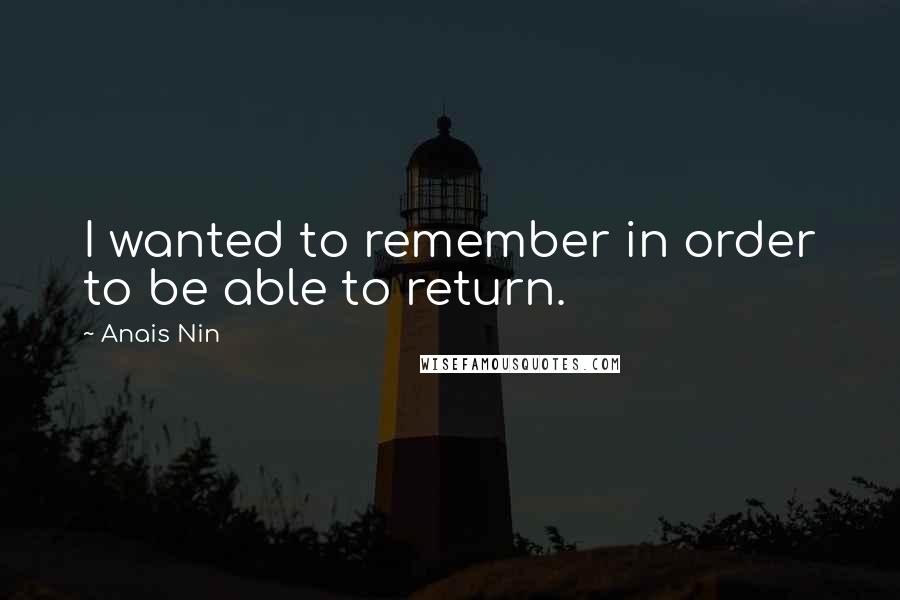 Anais Nin Quotes: I wanted to remember in order to be able to return.