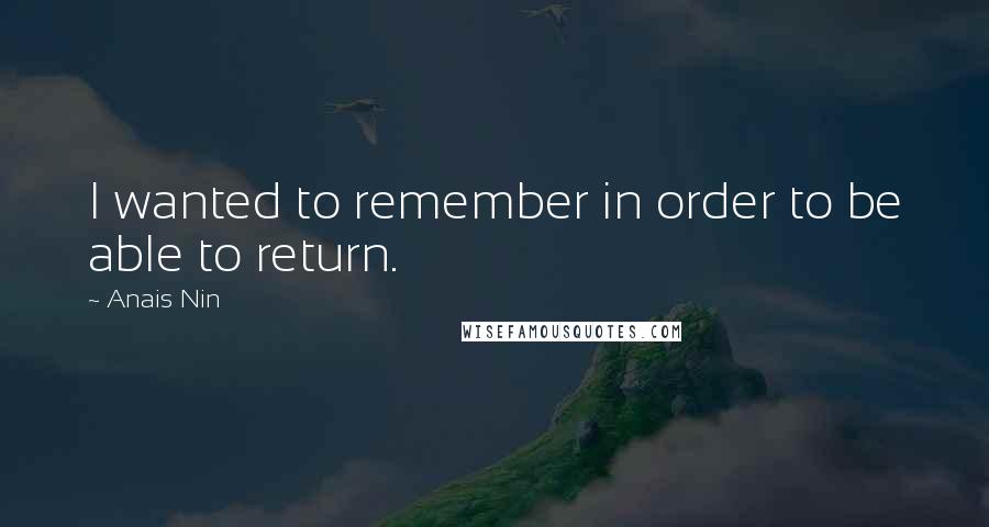 Anais Nin Quotes: I wanted to remember in order to be able to return.