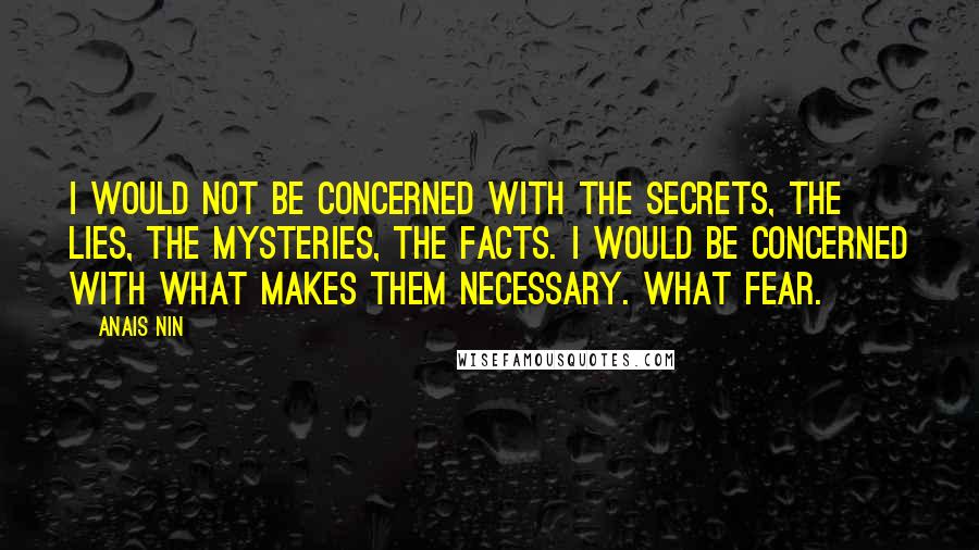 Anais Nin Quotes: I would not be concerned with the secrets, the lies, the mysteries, the facts. I would be concerned with what makes them necessary. What fear.