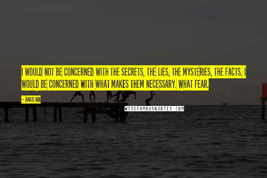 Anais Nin Quotes: I would not be concerned with the secrets, the lies, the mysteries, the facts. I would be concerned with what makes them necessary. What fear.