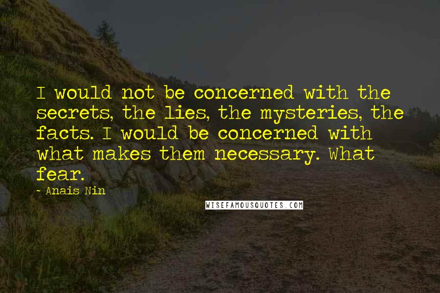 Anais Nin Quotes: I would not be concerned with the secrets, the lies, the mysteries, the facts. I would be concerned with what makes them necessary. What fear.