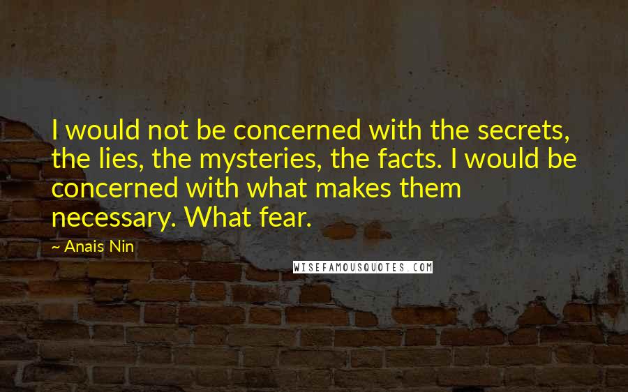 Anais Nin Quotes: I would not be concerned with the secrets, the lies, the mysteries, the facts. I would be concerned with what makes them necessary. What fear.