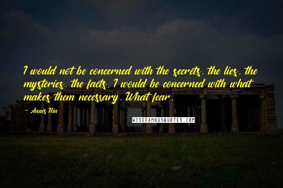 Anais Nin Quotes: I would not be concerned with the secrets, the lies, the mysteries, the facts. I would be concerned with what makes them necessary. What fear.