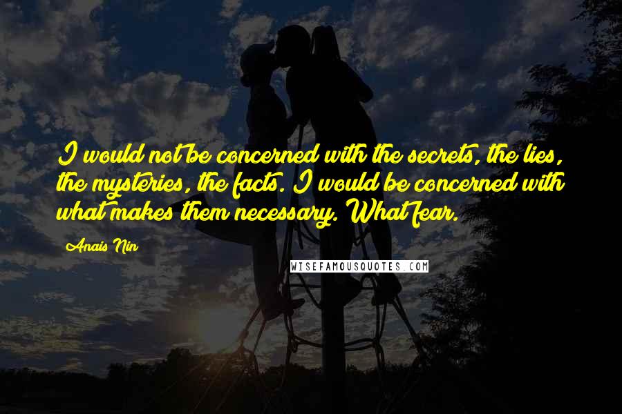 Anais Nin Quotes: I would not be concerned with the secrets, the lies, the mysteries, the facts. I would be concerned with what makes them necessary. What fear.