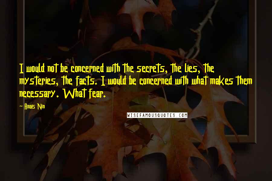 Anais Nin Quotes: I would not be concerned with the secrets, the lies, the mysteries, the facts. I would be concerned with what makes them necessary. What fear.