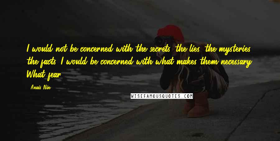 Anais Nin Quotes: I would not be concerned with the secrets, the lies, the mysteries, the facts. I would be concerned with what makes them necessary. What fear.