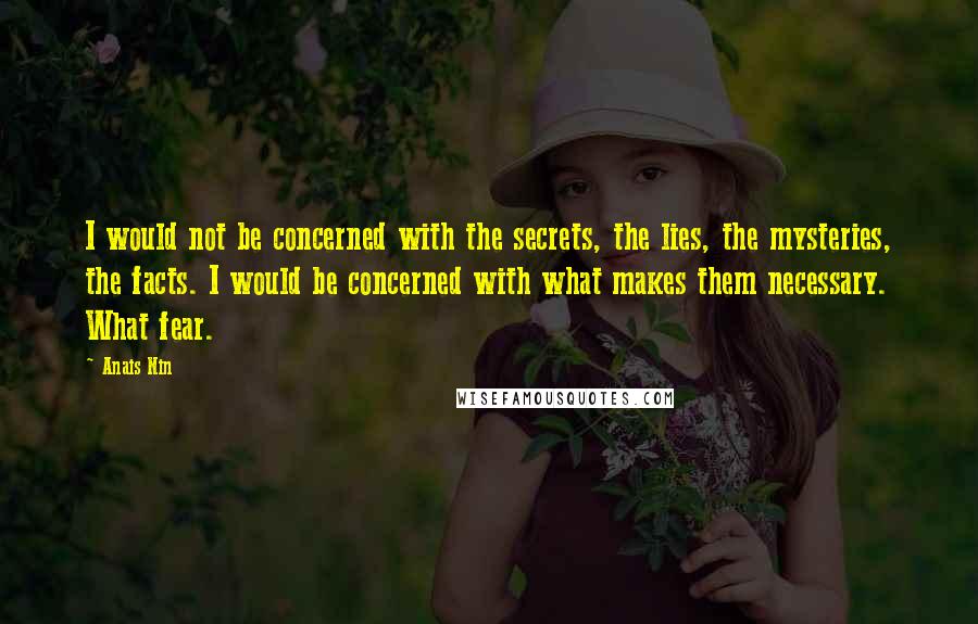 Anais Nin Quotes: I would not be concerned with the secrets, the lies, the mysteries, the facts. I would be concerned with what makes them necessary. What fear.