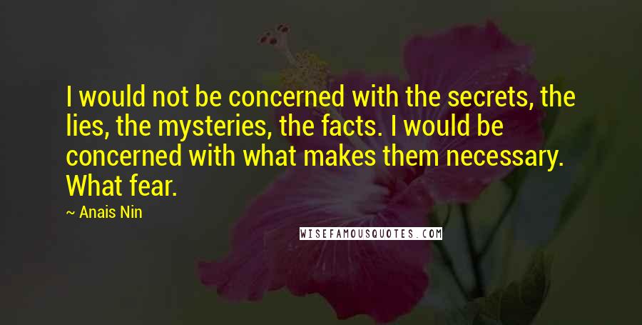 Anais Nin Quotes: I would not be concerned with the secrets, the lies, the mysteries, the facts. I would be concerned with what makes them necessary. What fear.