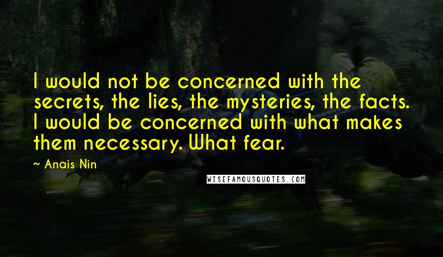 Anais Nin Quotes: I would not be concerned with the secrets, the lies, the mysteries, the facts. I would be concerned with what makes them necessary. What fear.