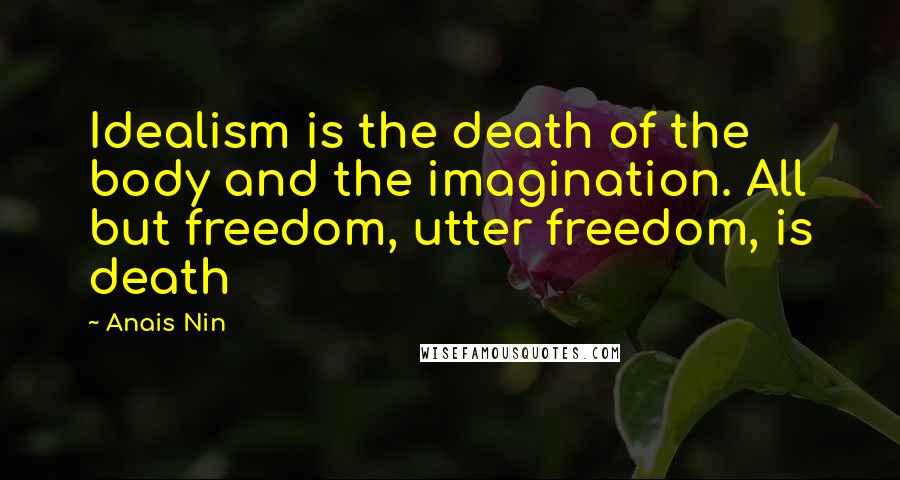 Anais Nin Quotes: Idealism is the death of the body and the imagination. All but freedom, utter freedom, is death