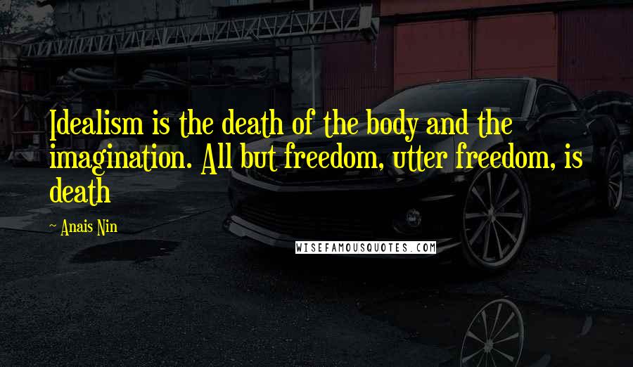 Anais Nin Quotes: Idealism is the death of the body and the imagination. All but freedom, utter freedom, is death