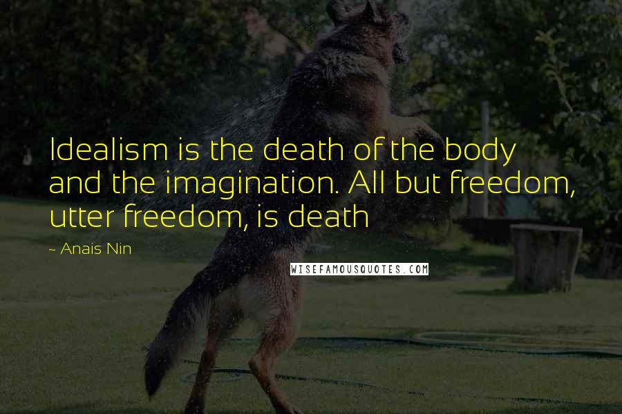 Anais Nin Quotes: Idealism is the death of the body and the imagination. All but freedom, utter freedom, is death
