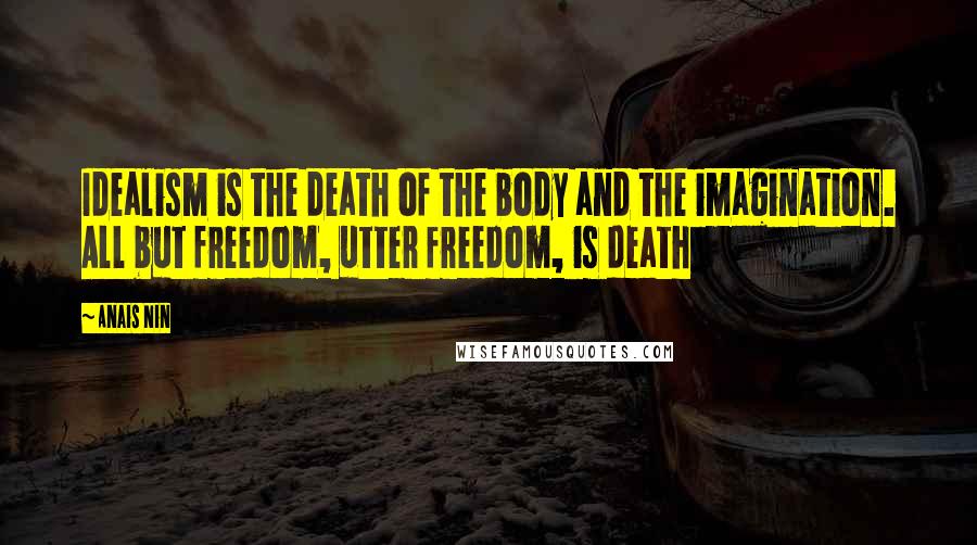 Anais Nin Quotes: Idealism is the death of the body and the imagination. All but freedom, utter freedom, is death