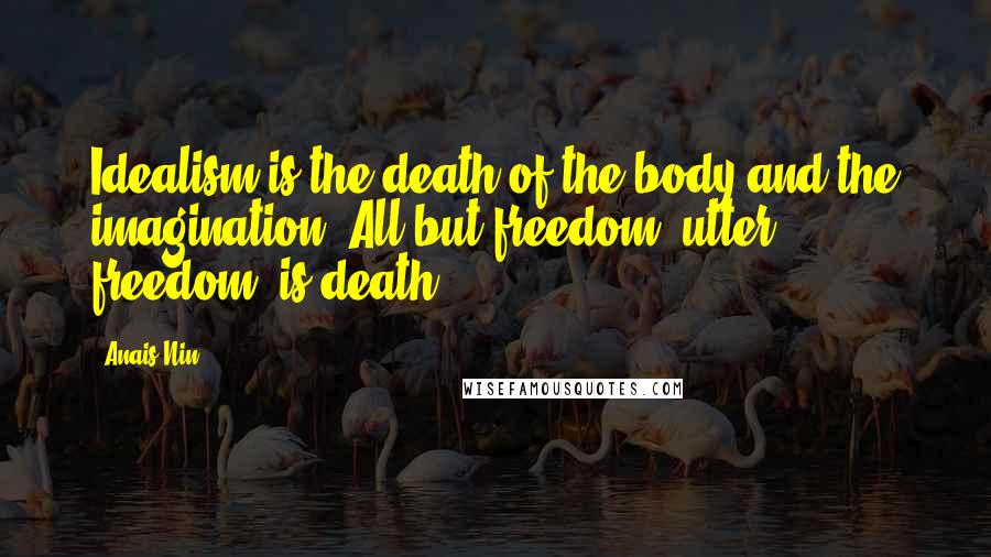 Anais Nin Quotes: Idealism is the death of the body and the imagination. All but freedom, utter freedom, is death