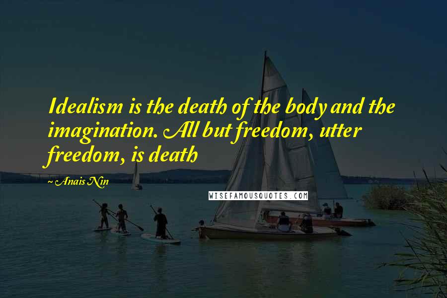 Anais Nin Quotes: Idealism is the death of the body and the imagination. All but freedom, utter freedom, is death