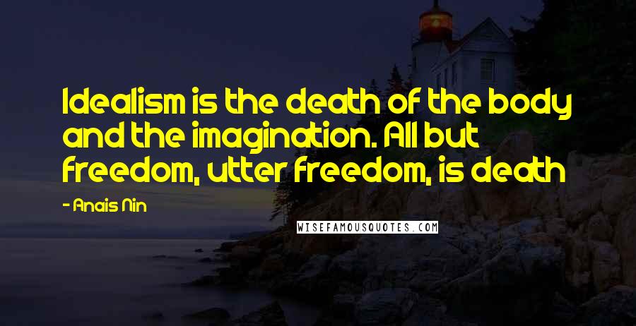 Anais Nin Quotes: Idealism is the death of the body and the imagination. All but freedom, utter freedom, is death