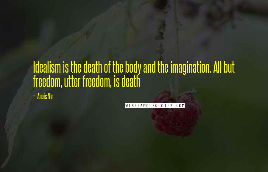 Anais Nin Quotes: Idealism is the death of the body and the imagination. All but freedom, utter freedom, is death