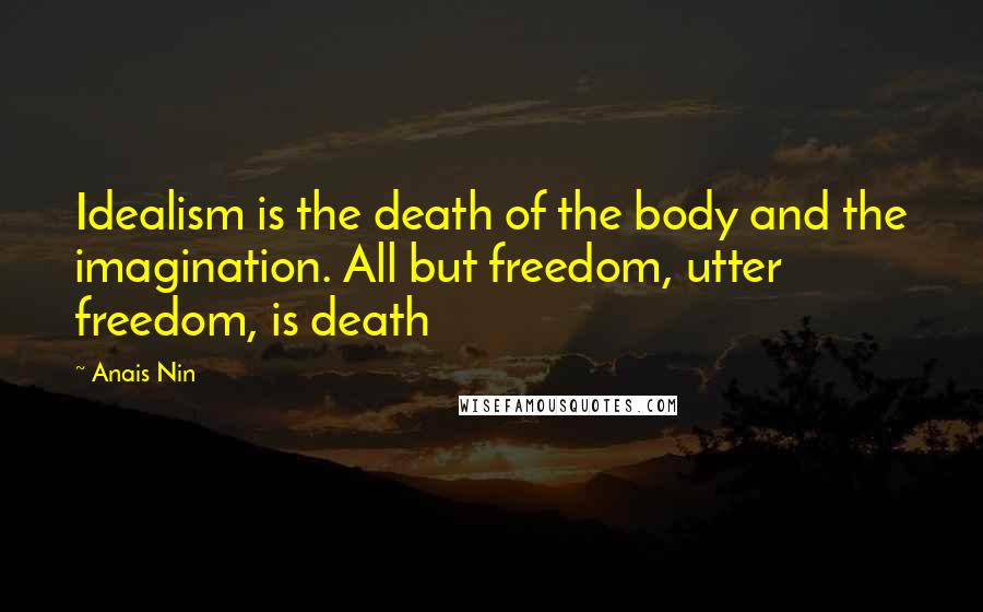 Anais Nin Quotes: Idealism is the death of the body and the imagination. All but freedom, utter freedom, is death