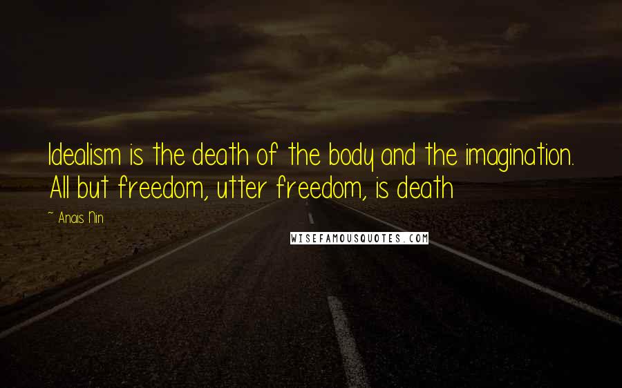 Anais Nin Quotes: Idealism is the death of the body and the imagination. All but freedom, utter freedom, is death