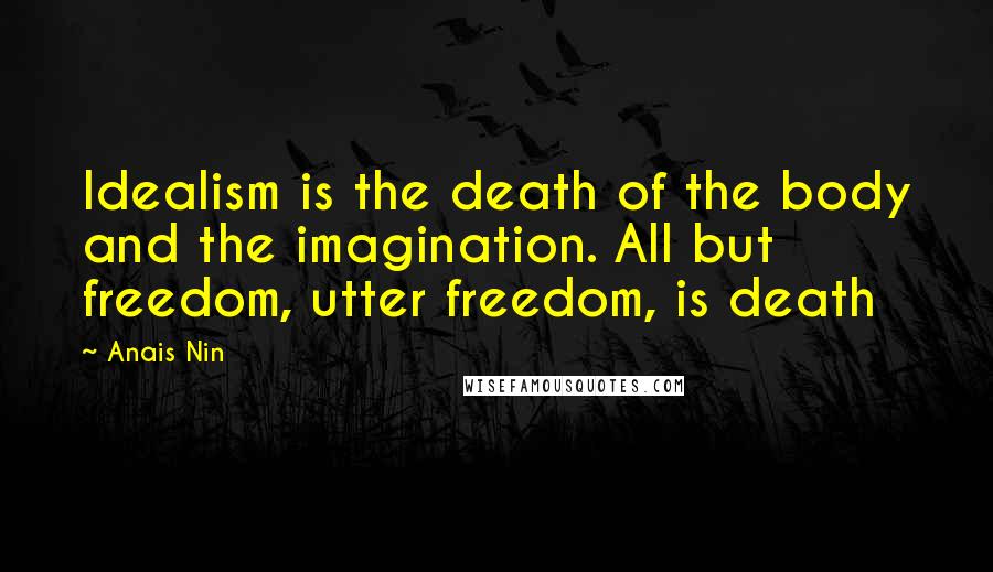 Anais Nin Quotes: Idealism is the death of the body and the imagination. All but freedom, utter freedom, is death