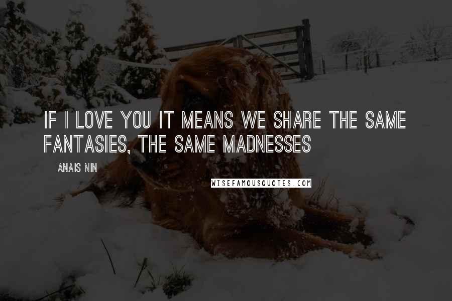 Anais Nin Quotes: If I love you it means we share the same fantasies, the same madnesses