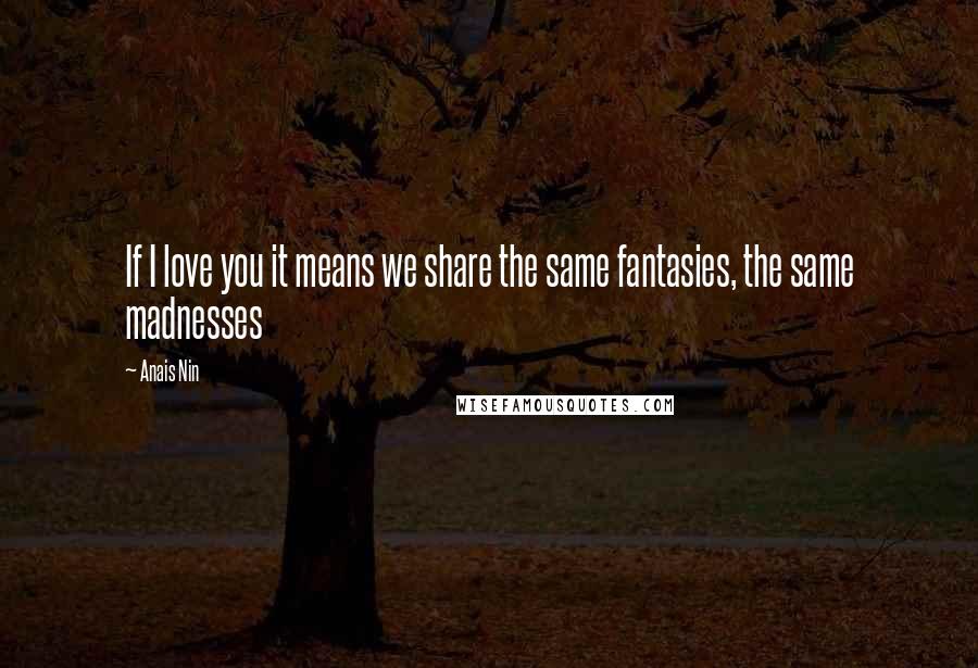 Anais Nin Quotes: If I love you it means we share the same fantasies, the same madnesses