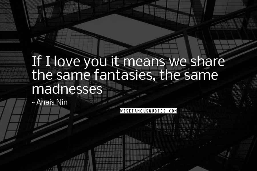 Anais Nin Quotes: If I love you it means we share the same fantasies, the same madnesses
