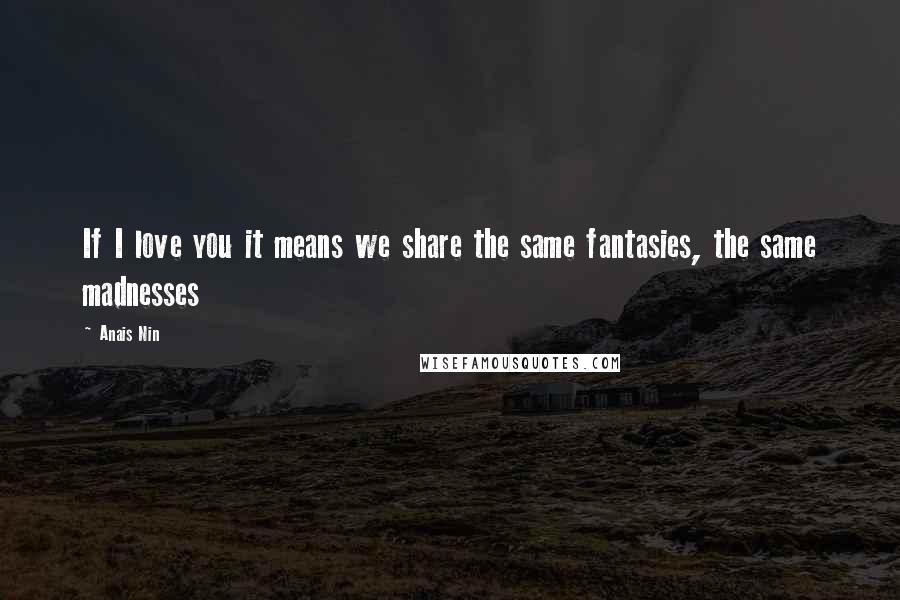 Anais Nin Quotes: If I love you it means we share the same fantasies, the same madnesses