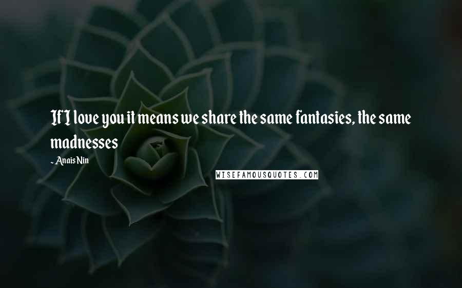 Anais Nin Quotes: If I love you it means we share the same fantasies, the same madnesses