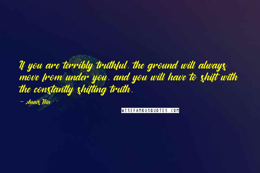 Anais Nin Quotes: If you are terribly truthful, the ground will always move from under you, and you will have to shift with the constantly shifting truth.