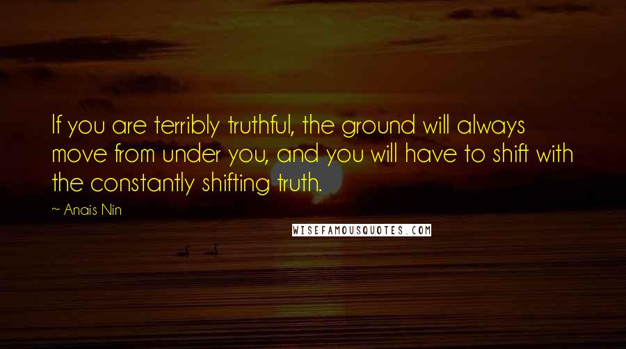 Anais Nin Quotes: If you are terribly truthful, the ground will always move from under you, and you will have to shift with the constantly shifting truth.