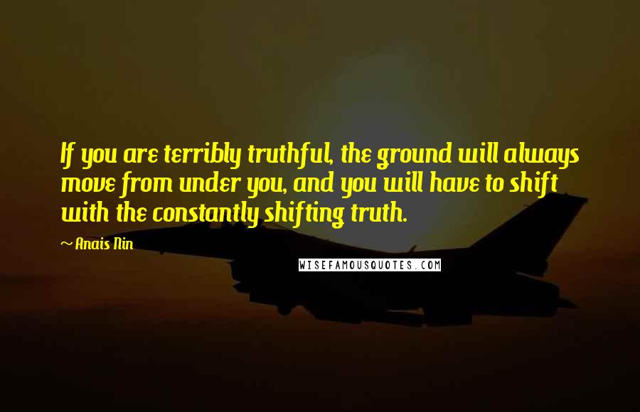 Anais Nin Quotes: If you are terribly truthful, the ground will always move from under you, and you will have to shift with the constantly shifting truth.