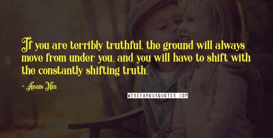 Anais Nin Quotes: If you are terribly truthful, the ground will always move from under you, and you will have to shift with the constantly shifting truth.