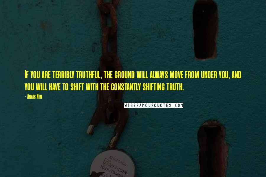 Anais Nin Quotes: If you are terribly truthful, the ground will always move from under you, and you will have to shift with the constantly shifting truth.