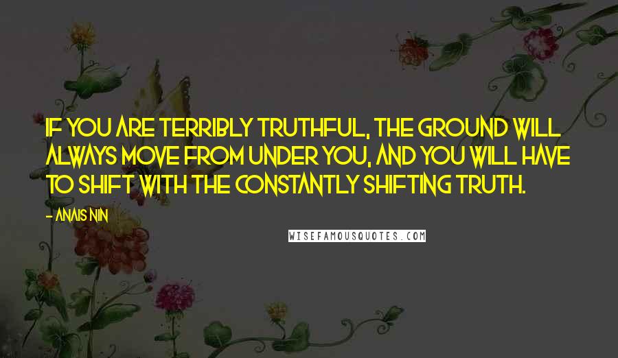 Anais Nin Quotes: If you are terribly truthful, the ground will always move from under you, and you will have to shift with the constantly shifting truth.