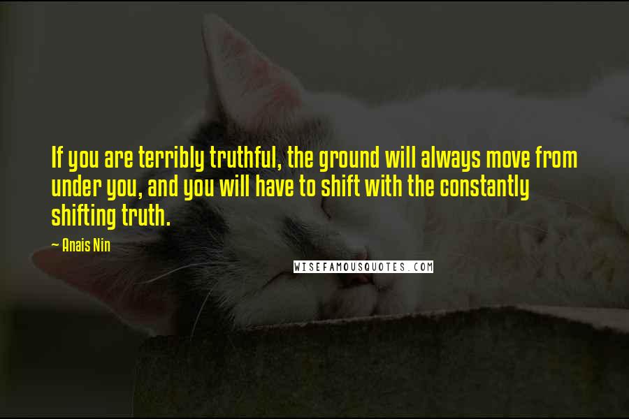 Anais Nin Quotes: If you are terribly truthful, the ground will always move from under you, and you will have to shift with the constantly shifting truth.