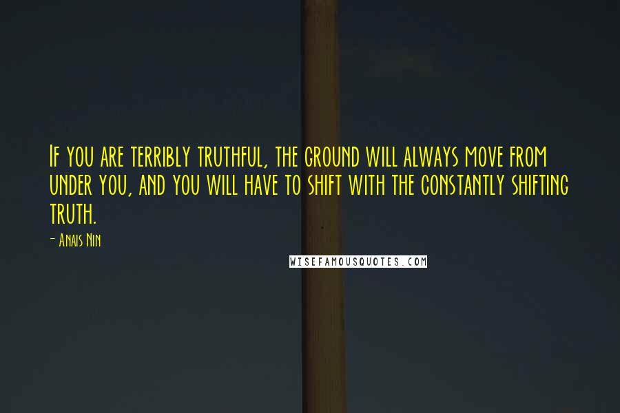 Anais Nin Quotes: If you are terribly truthful, the ground will always move from under you, and you will have to shift with the constantly shifting truth.