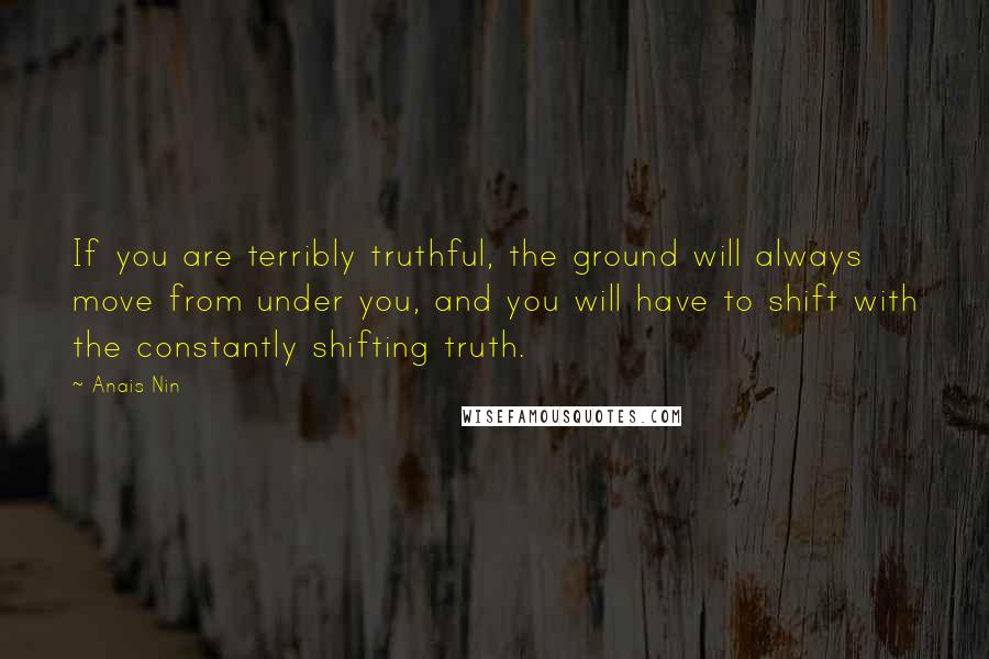 Anais Nin Quotes: If you are terribly truthful, the ground will always move from under you, and you will have to shift with the constantly shifting truth.