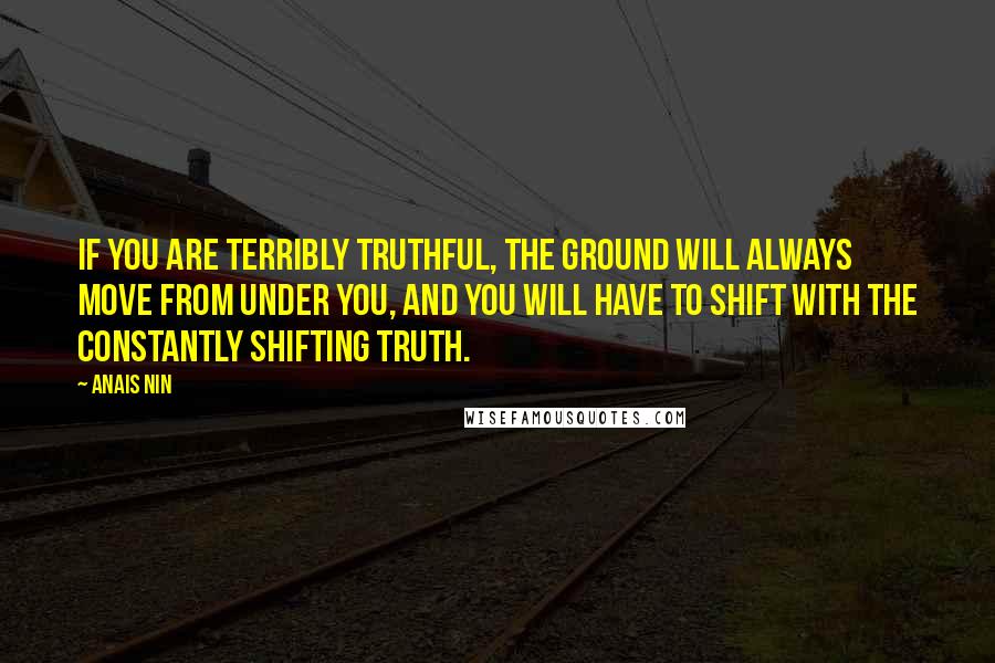 Anais Nin Quotes: If you are terribly truthful, the ground will always move from under you, and you will have to shift with the constantly shifting truth.