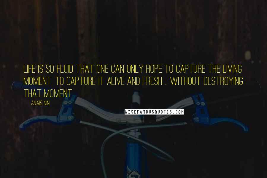 Anais Nin Quotes: Life is so fluid that one can only hope to capture the living moment, to capture it alive and fresh ... without destroying that moment.