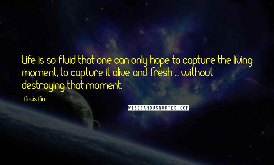 Anais Nin Quotes: Life is so fluid that one can only hope to capture the living moment, to capture it alive and fresh ... without destroying that moment.