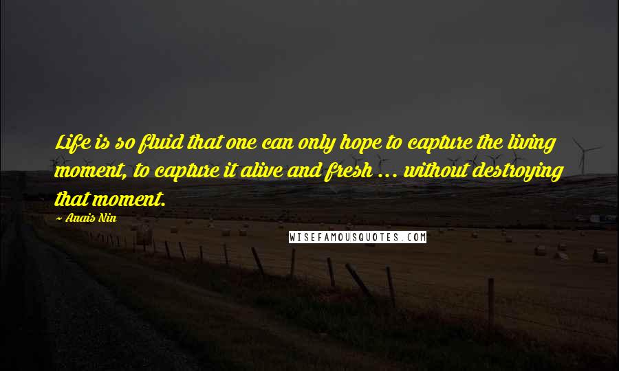 Anais Nin Quotes: Life is so fluid that one can only hope to capture the living moment, to capture it alive and fresh ... without destroying that moment.