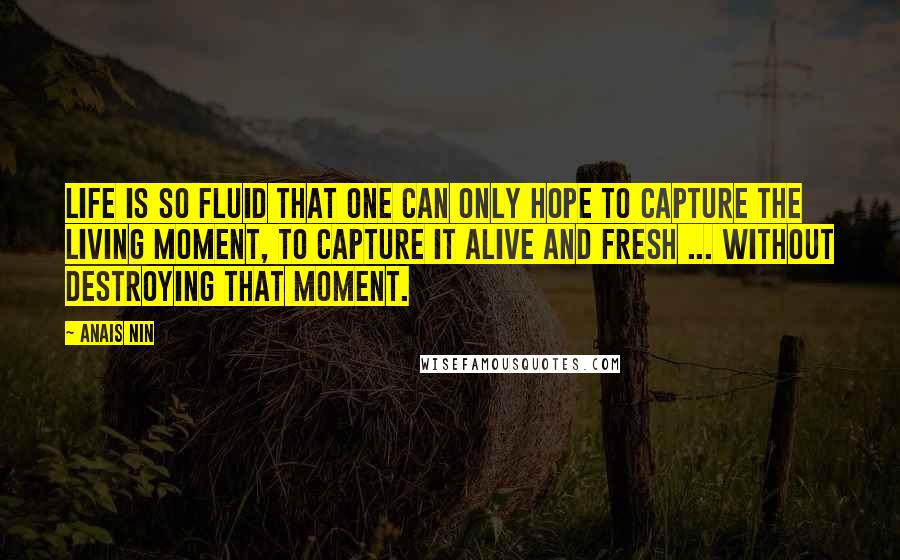 Anais Nin Quotes: Life is so fluid that one can only hope to capture the living moment, to capture it alive and fresh ... without destroying that moment.