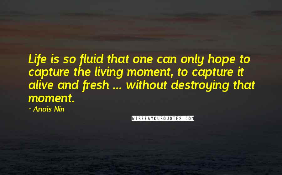 Anais Nin Quotes: Life is so fluid that one can only hope to capture the living moment, to capture it alive and fresh ... without destroying that moment.