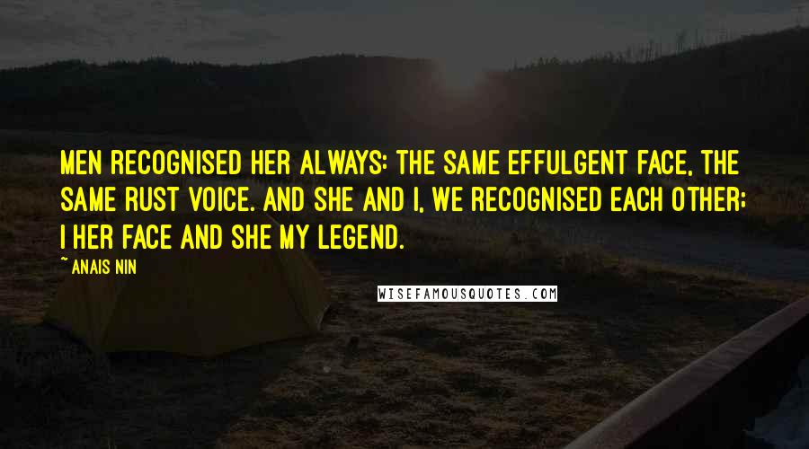 Anais Nin Quotes: Men recognised her always: the same effulgent face, the same rust voice. And she and I, we recognised each other; I her face and she my legend.