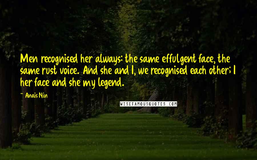 Anais Nin Quotes: Men recognised her always: the same effulgent face, the same rust voice. And she and I, we recognised each other; I her face and she my legend.