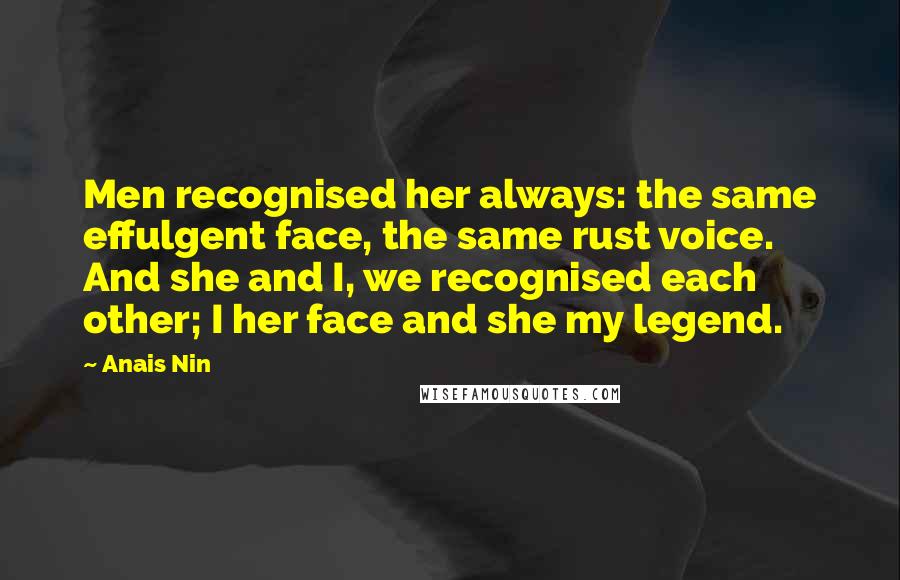 Anais Nin Quotes: Men recognised her always: the same effulgent face, the same rust voice. And she and I, we recognised each other; I her face and she my legend.