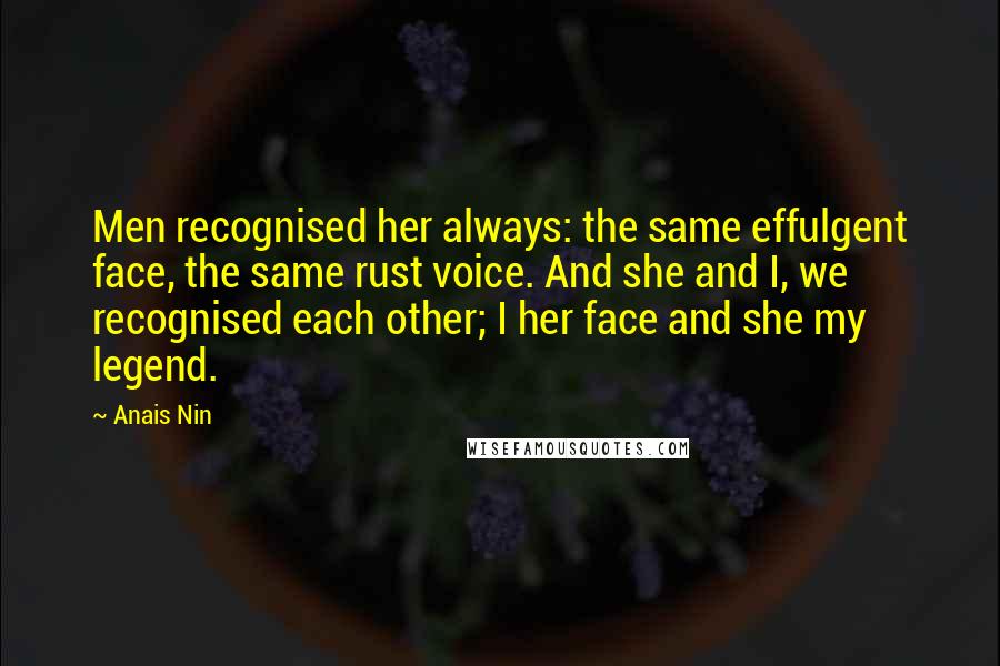 Anais Nin Quotes: Men recognised her always: the same effulgent face, the same rust voice. And she and I, we recognised each other; I her face and she my legend.